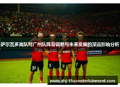 萨尔瓦多离队对广州队阵容调整与未来发展的深远影响分析