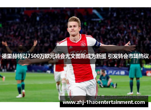 德里赫特以7500万欧元转会尤文图斯成为新援 引发转会市场热议