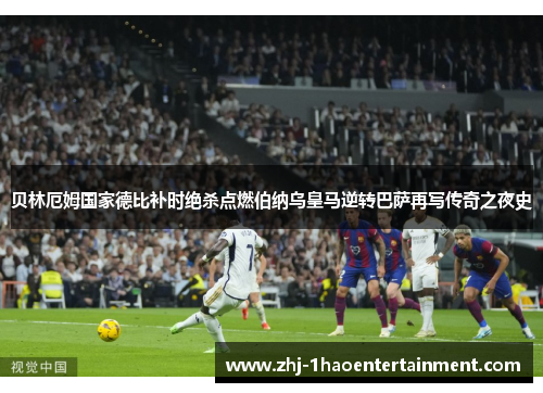 贝林厄姆国家德比补时绝杀点燃伯纳乌皇马逆转巴萨再写传奇之夜史