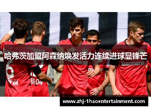 哈弗茨加盟阿森纳焕发活力连续进球显锋芒 哈弗茨加盟阿森纳焕发活力连续进球显锋芒