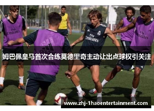 姆巴佩皇马首次合练莫德里奇主动让出点球权引关注