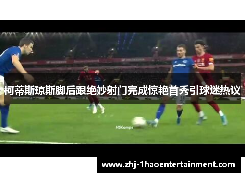 柯蒂斯琼斯脚后跟绝妙射门完成惊艳首秀引球迷热议