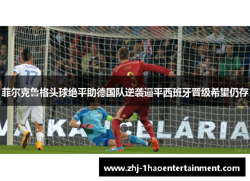 菲尔克鲁格头球绝平助德国队逆袭逼平西班牙晋级希望仍存