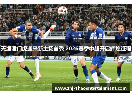 天津津门虎迎来新主场首秀 2026赛季中超开启辉煌征程